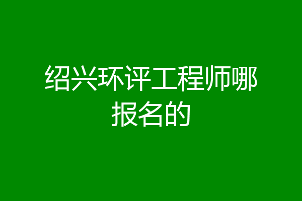 绍兴环评工程师哪报名的