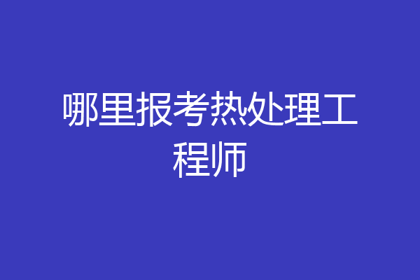 哪里报考热处理工程师