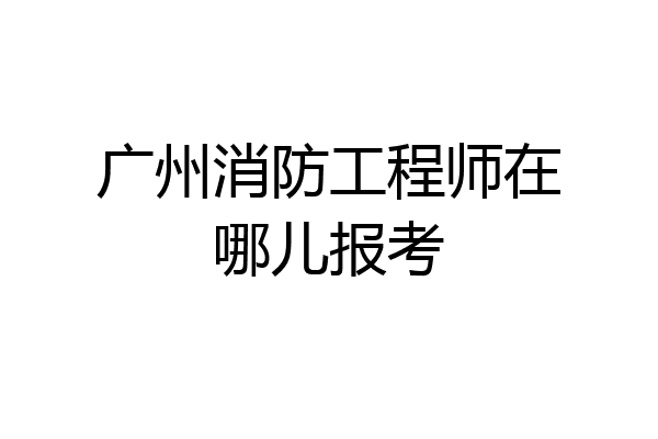 广州消防工程师在哪儿报考