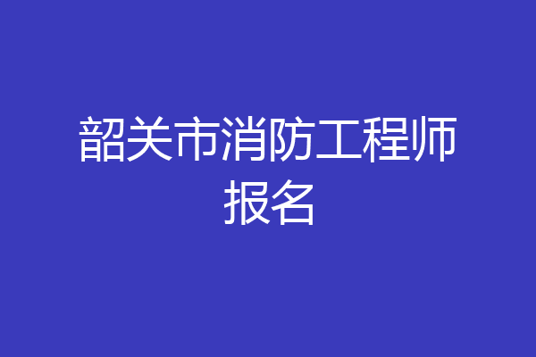 韶关市消防工程师报名