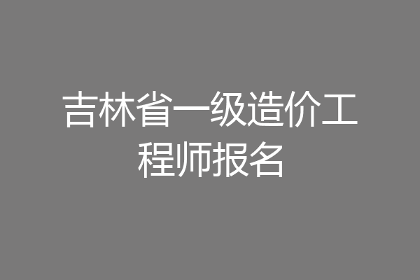 吉林省一级造价工程师报名