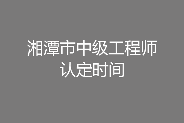 湘潭市中级工程师认定时间