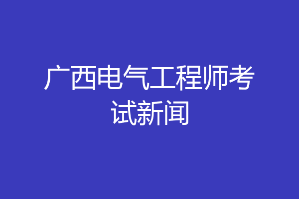 广西电气工程师考试新闻