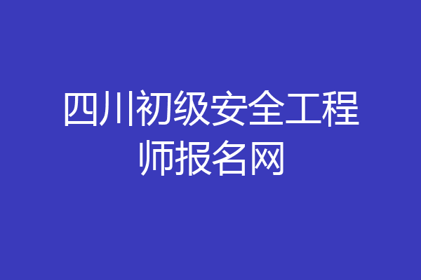 四川初级安全工程师报名网