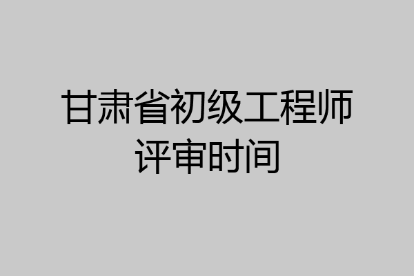 甘肃省初级工程师评审时间