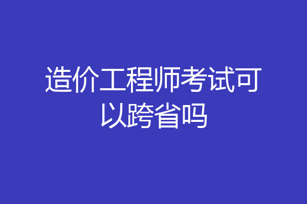 造价工程师考试可以跨省吗