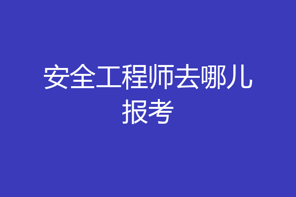 安全工程师去哪儿报考