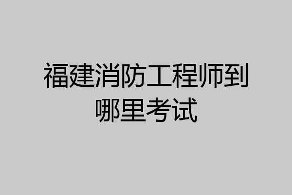 福建消防工程师到哪里考试