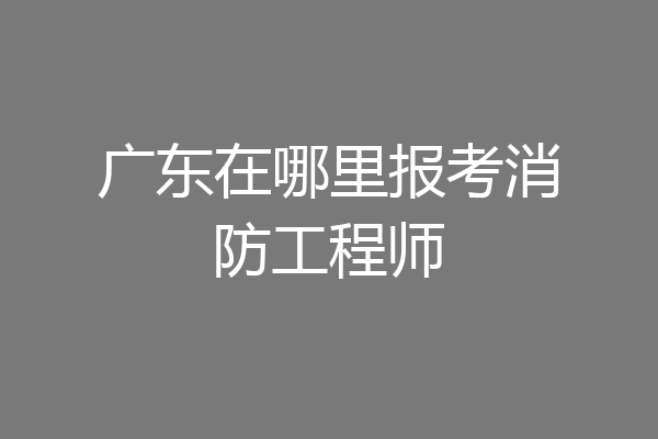 广东在哪里报考消防工程师