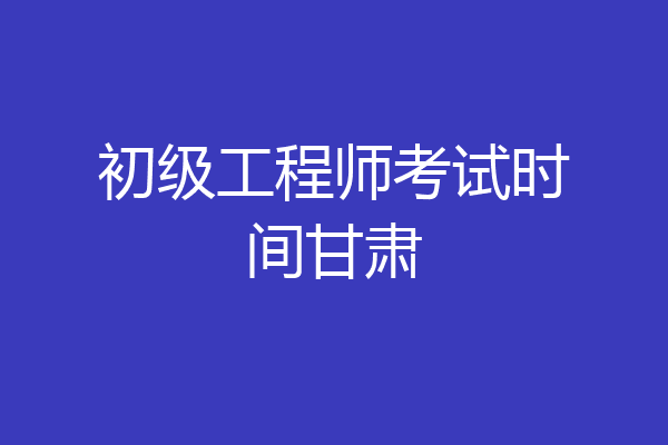 初级工程师考试时间甘肃