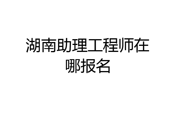 湖南助理工程师在哪报名
