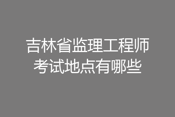 吉林省监理工程师考试地点有哪些