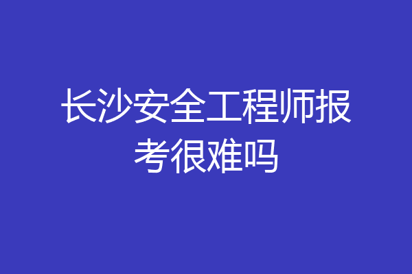 长沙安全工程师报考很难吗
