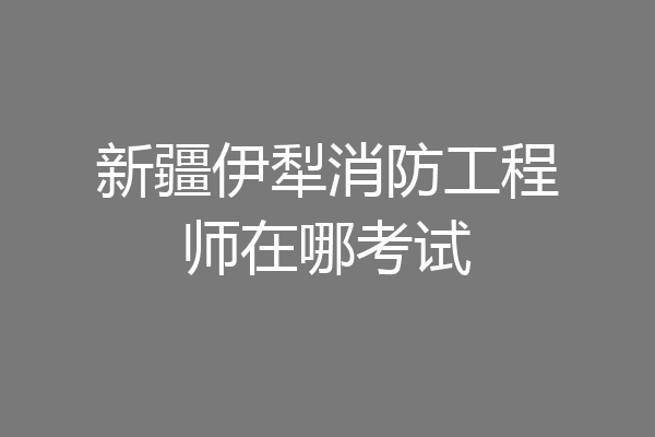 新疆伊犁消防工程师在哪考试