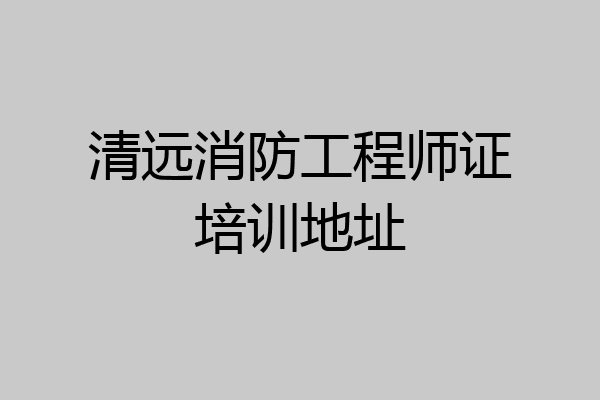 清远消防工程师证培训地址