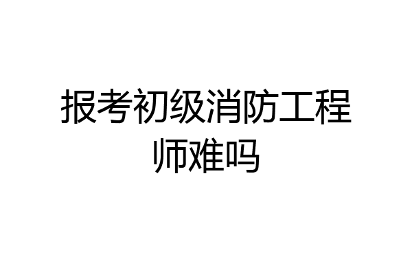 报考初级消防工程师难吗