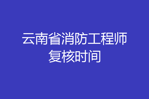 云南省消防工程师复核时间