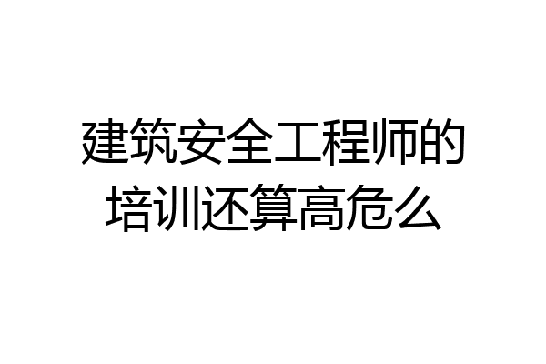 建筑安全工程师的培训还算高危么