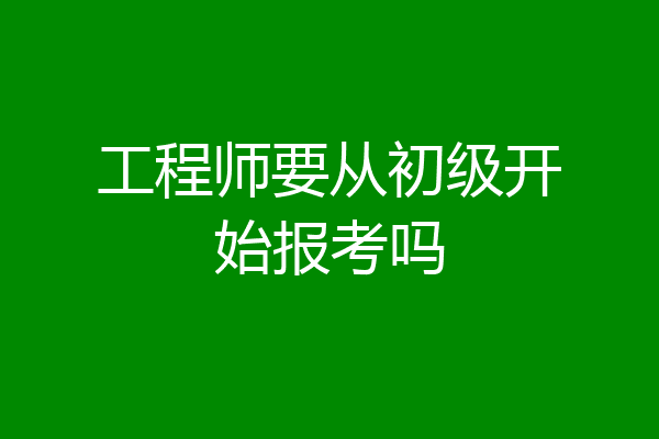工程师要从初级开始报考吗