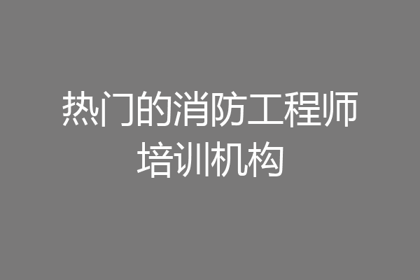 热门的消防工程师培训机构