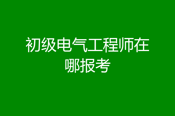 初级电气工程师在哪报考