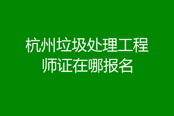 杭州垃圾处理工程师证在哪报名