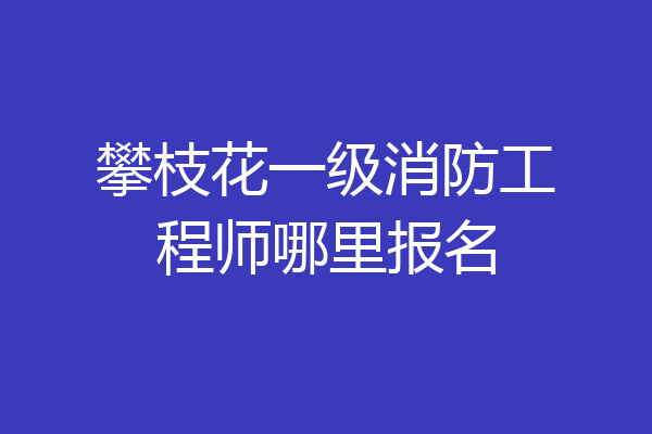 攀枝花一级消防工程师哪里报名