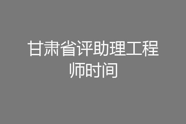 甘肃省评助理工程师时间