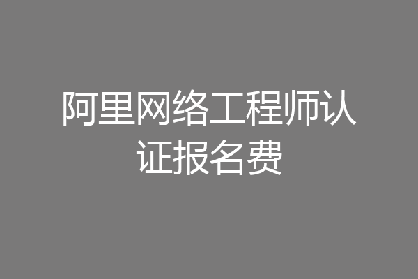 阿里网络工程师认证报名费