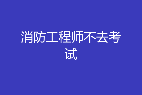 消防工程师不去考试