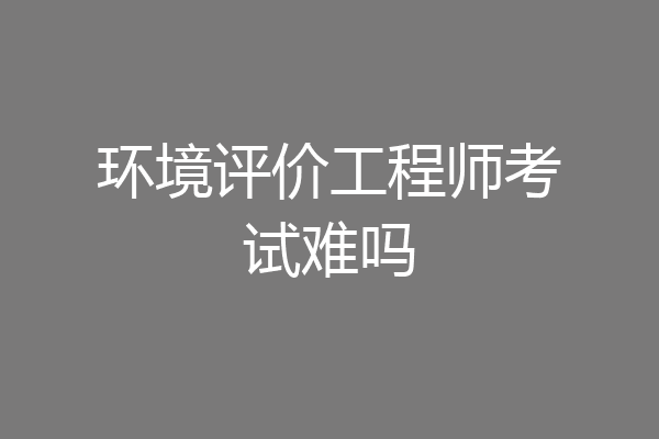 环境评价工程师考试难吗