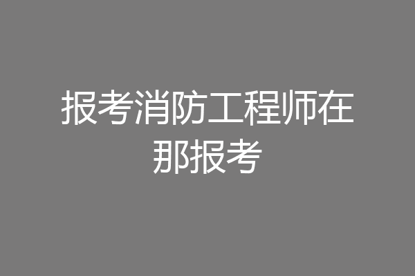 报考消防工程师在那报考