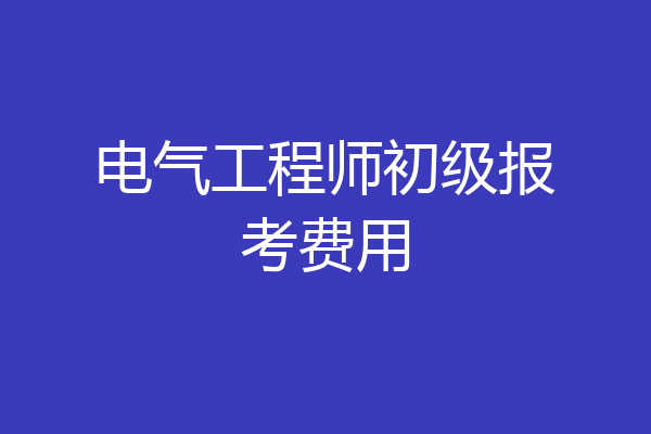 电气工程师初级报考费用