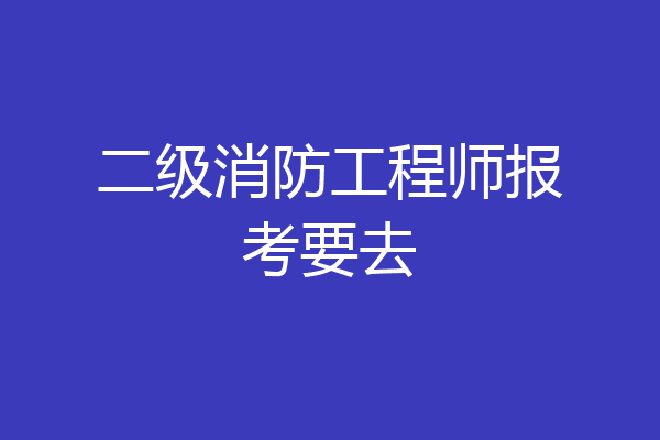 二级消防工程师报考要去