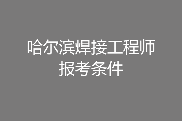 哈尔滨焊接工程师报考条件