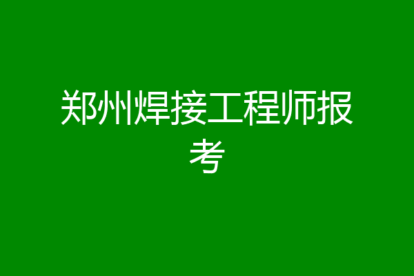 郑州焊接工程师报考