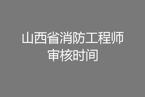山西省消防工程师审核时间