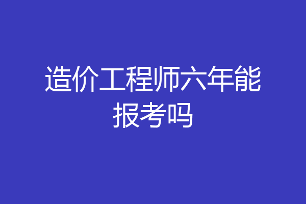 造价工程师六年能报考吗