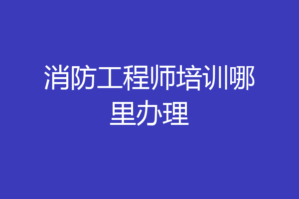 消防工程师培训哪里办理