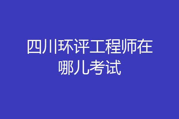 四川环评工程师在哪儿考试
