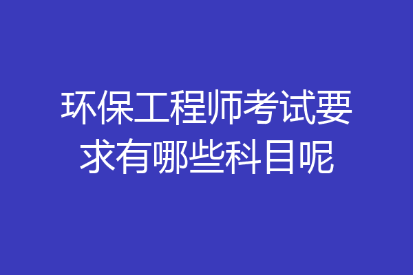 环保工程师考试要求有哪些科目呢