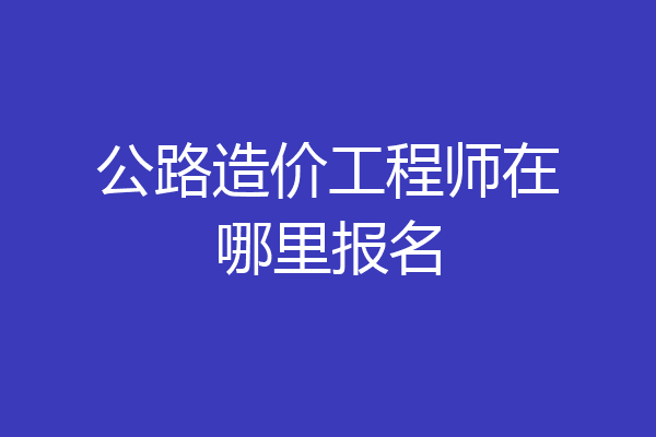 公路造价工程师在哪里报名