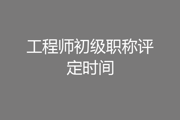 工程师初级职称评定时间