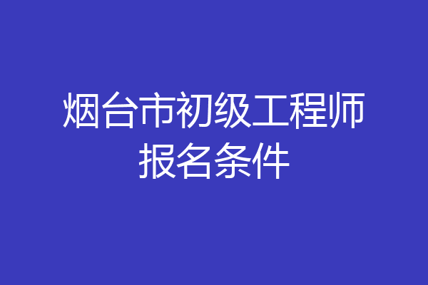 烟台市初级工程师报名条件