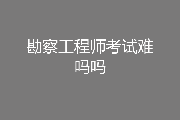 勘察工程师考试难吗吗