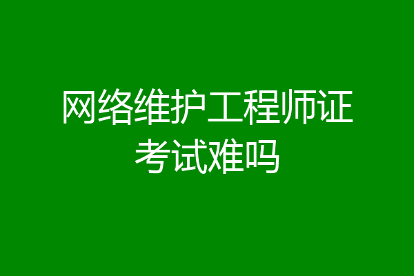 网络维护工程师证考试难吗