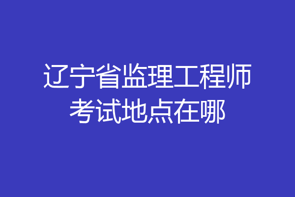 辽宁省监理工程师考试地点在哪