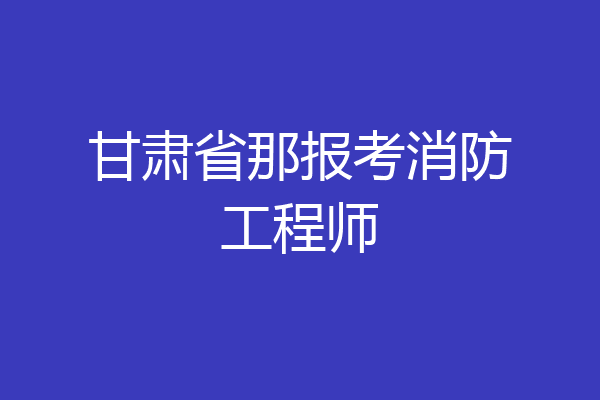 甘肃省那报考消防工程师