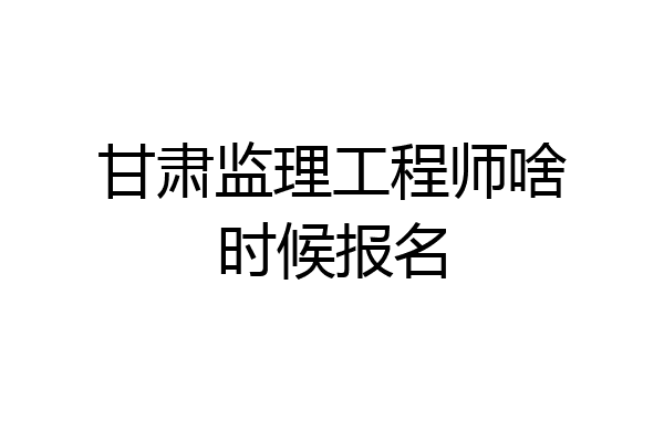 甘肃监理工程师啥时候报名