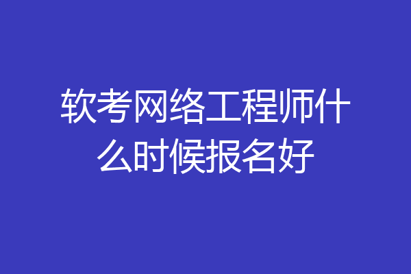 软考网络工程师什么时候报名好